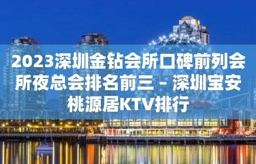 2023深圳金钻会所口碑前列会所夜总会排名前三 – 深圳宝安桃源居KTV排行