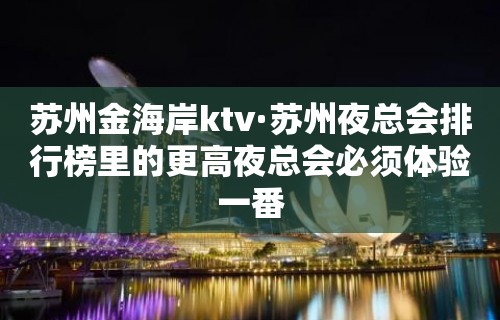 苏州金海岸ktv·苏州夜总会排行榜里的更高夜总会必须体验一番