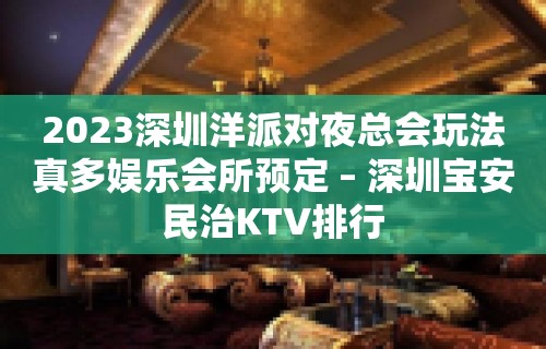 2023深圳洋派对夜总会玩法真多娱乐会所预定 – 深圳宝安民治KTV排行