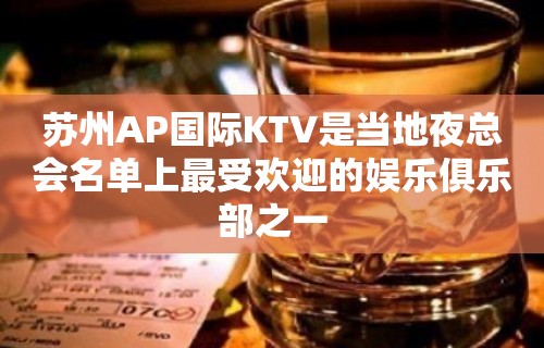 苏州AP国际KTV是当地夜总会名单上最受欢迎的娱乐俱乐部之一