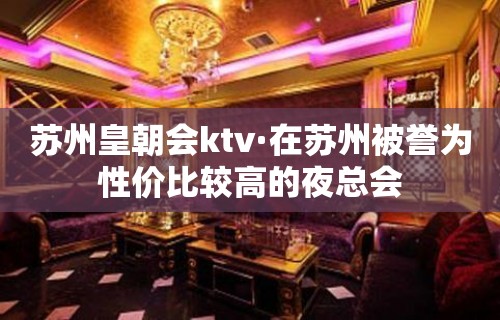 苏州皇朝会ktv·在苏州被誉为性价比较高的夜总会