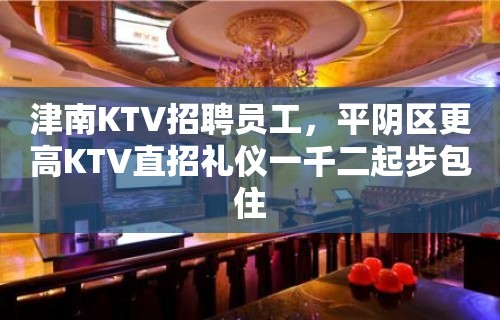 津南KTV招聘员工，平阴区更高KTV直招礼仪一千二起步包住