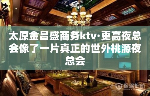 太原金昌盛商务ktv·更高夜总会像了一片真正的世外桃源夜总会