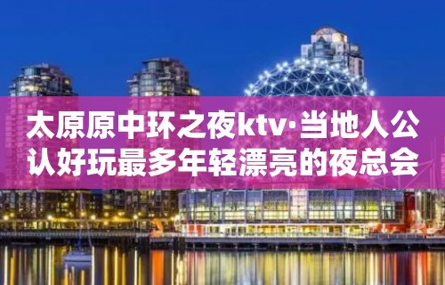 太原原中环之夜ktv·当地人公认好玩最多年轻漂亮的夜总会