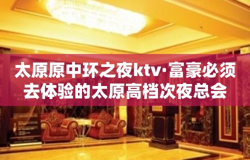 太原原中环之夜ktv·富豪必须去体验的太原高档次夜总会