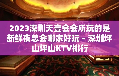 2023深圳天壹会会所玩的是新鲜夜总会哪家好玩 – 深圳坪山坪山KTV排行