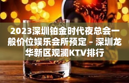 2023深圳铂金时代夜总会一般价位娱乐会所预定 – 深圳龙华新区观澜KTV排行