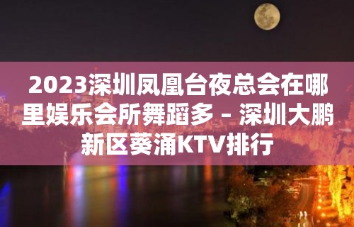 2023深圳凤凰台夜总会在哪里娱乐会所舞蹈多 – 深圳大鹏新区葵涌KTV排行