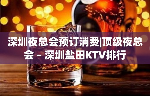 深圳夜总会预订消费|顶级夜总会 – 深圳盐田KTV排行