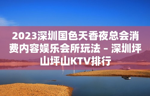 2023深圳国色天香夜总会消费内容娱乐会所玩法 – 深圳坪山坪山KTV排行