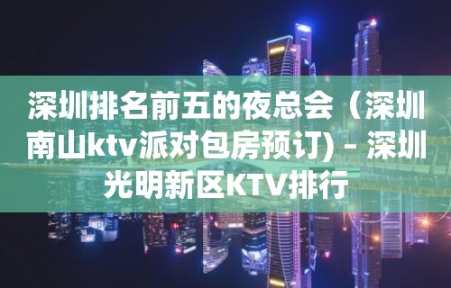 深圳排名前五的夜总会（深圳南山ktv派对包房预订) – 深圳光明新区KTV排行