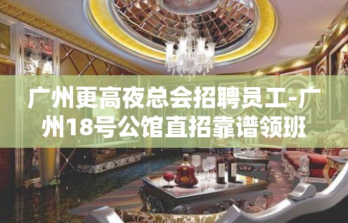 广州更高夜总会招聘员工-广州18号公馆直招靠谱领班