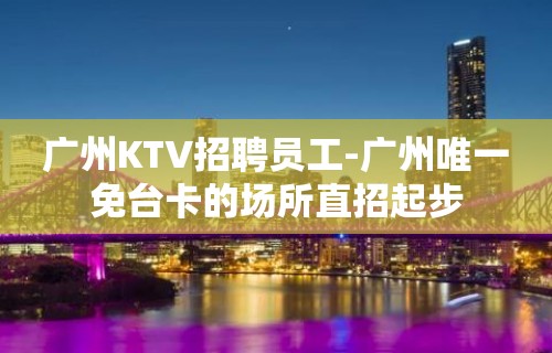 广州KTV招聘员工-广州唯一免台卡的场所直招起步