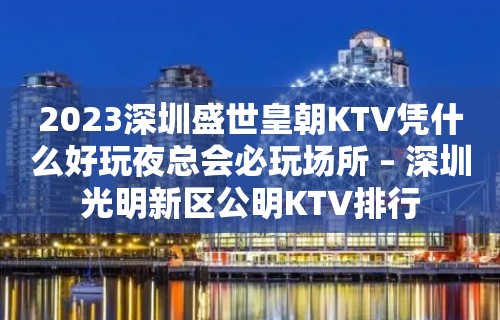 2023深圳盛世皇朝KTV凭什么好玩夜总会必玩场所 – 深圳光明新区公明KTV排行