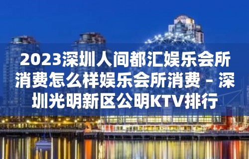 2023深圳人间都汇娱乐会所消费怎么样娱乐会所消费 – 深圳光明新区公明KTV排行