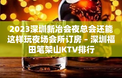 2023深圳新冶会夜总会还能这样玩夜场会所订房 – 深圳福田笔架山KTV排行