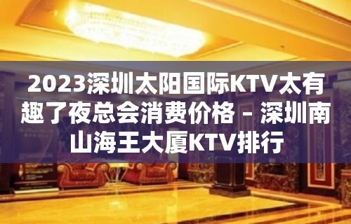 2023深圳太阳国际KTV太有趣了夜总会消费价格 – 深圳南山海王大厦KTV排行