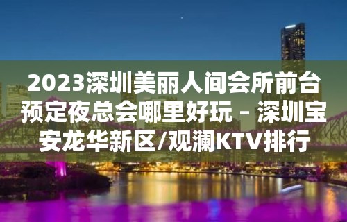 2023深圳美丽人间会所前台预定夜总会哪里好玩 – 深圳宝安龙华新区/观澜KTV排行