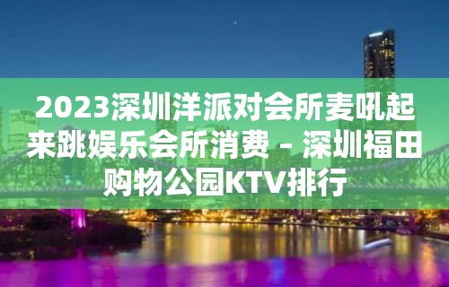 2023深圳洋派对会所麦吼起来跳娱乐会所消费 – 深圳福田购物公园KTV排行