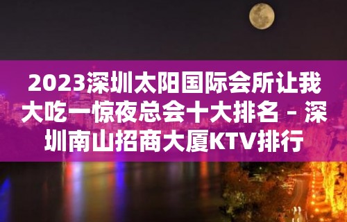 2023深圳太阳国际会所让我大吃一惊夜总会十大排名 – 深圳南山招商大厦KTV排行