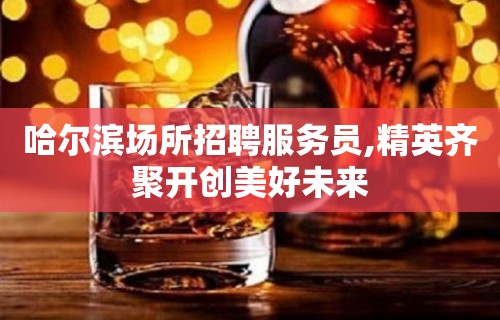 哈尔滨场所招聘服务员,精英齐聚开创美好未来