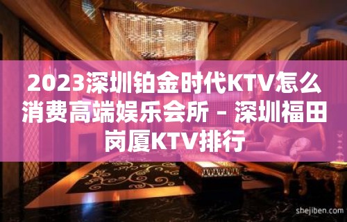 2023深圳铂金时代KTV怎么消费高端娱乐会所 – 深圳福田岗厦KTV排行