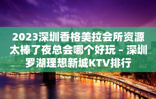 2023深圳香格美拉会所资源太棒了夜总会哪个好玩 – 深圳罗湖理想新城KTV排行