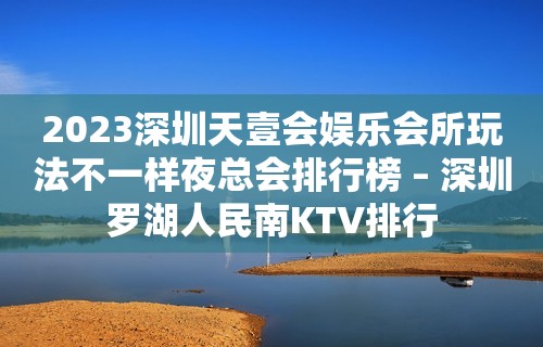 2023深圳天壹会娱乐会所玩法不一样夜总会排行榜 – 深圳罗湖人民南KTV排行