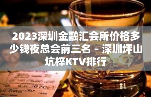 2023深圳金融汇会所价格多少钱夜总会前三名 – 深圳坪山坑梓KTV排行