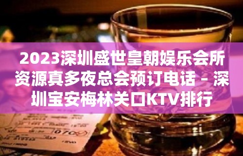 2023深圳盛世皇朝娱乐会所资源真多夜总会预订电话 – 深圳宝安梅林关口KTV排行