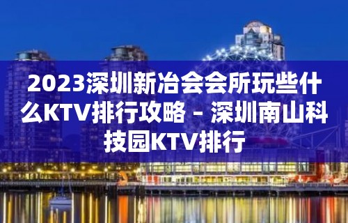 2023深圳新冶会会所玩些什么KTV排行攻略 – 深圳南山科技园KTV排行