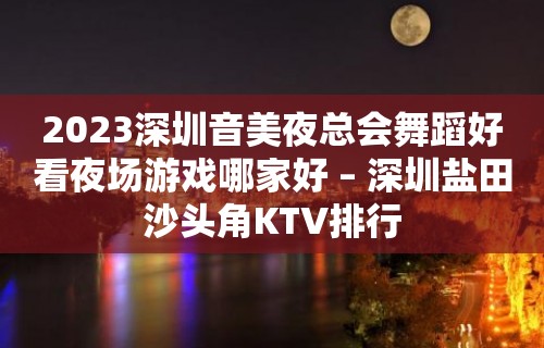 2023深圳音美夜总会舞蹈好看夜场游戏哪家好 – 深圳盐田沙头角KTV排行