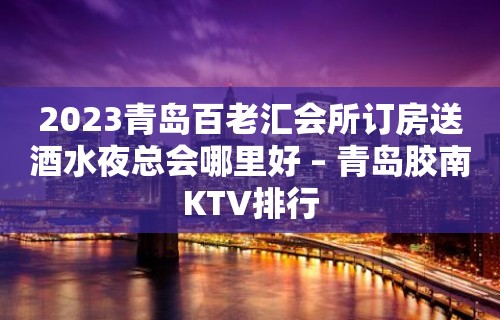 2023青岛百老汇会所订房送酒水夜总会哪里好 – 青岛胶南KTV排行