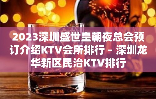 2023深圳盛世皇朝夜总会预订介绍KTV会所排行 – 深圳龙华新区民治KTV排行