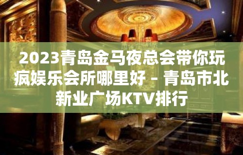 2023青岛金马夜总会带你玩疯娱乐会所哪里好 – 青岛市北新业广场KTV排行