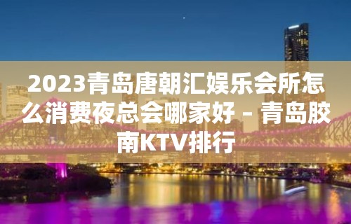 2023青岛唐朝汇娱乐会所怎么消费夜总会哪家好 – 青岛胶南KTV排行