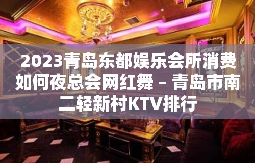 2023青岛东都娱乐会所消费如何夜总会网红舞 – 青岛市南二轻新村KTV排行