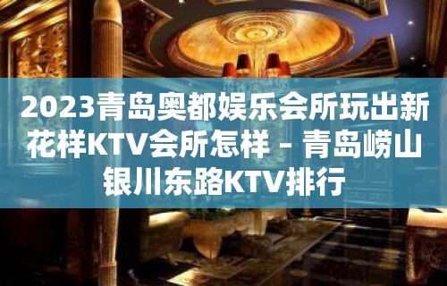 2023青岛奥都娱乐会所玩出新花样KTV会所怎样 – 青岛崂山银川东路KTV排行