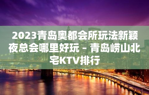 2023青岛奥都会所玩法新颖夜总会哪里好玩 – 青岛崂山北宅KTV排行