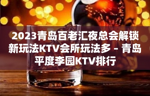 2023青岛百老汇夜总会解锁新玩法KTV会所玩法多 – 青岛平度李园KTV排行