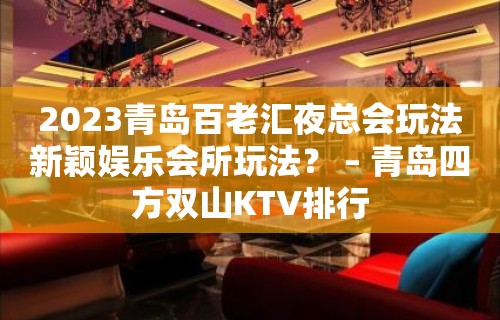 2023青岛百老汇夜总会玩法新颖娱乐会所玩法？ – 青岛四方双山KTV排行