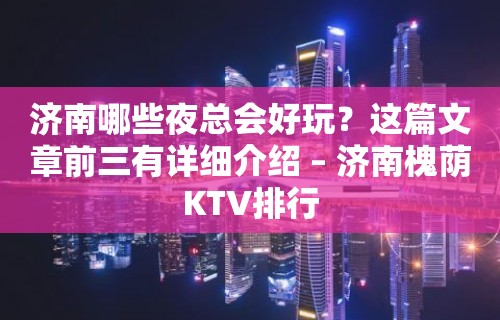 济南哪些夜总会好玩？这篇文章前三有详细介绍 – 济南槐荫KTV排行