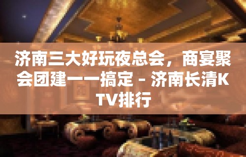 济南三大好玩夜总会，商宴聚会团建一一搞定 – 济南长清KTV排行