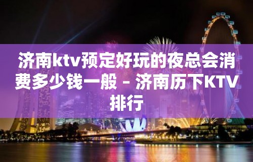 济南ktv预定好玩的夜总会消费多少钱一般 – 济南历下KTV排行