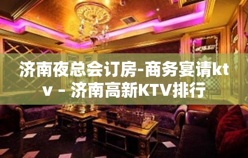 济南夜总会订房-商务宴请ktv – 济南高新KTV排行