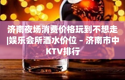 济南夜场消费价格玩到不想走|娱乐会所酒水价位 – 济南市中KTV排行