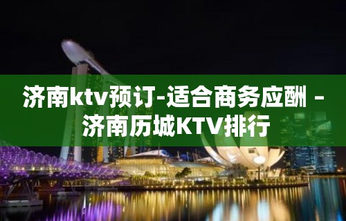 济南ktv预订-适合商务应酬 – 济南历城KTV排行