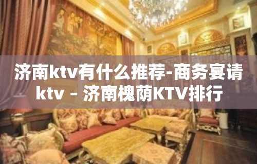 济南ktv有什么推荐-商务宴请ktv – 济南槐荫KTV排行