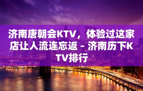 济南唐朝会KTV，体验过这家店让人流连忘返 – 济南历下KTV排行