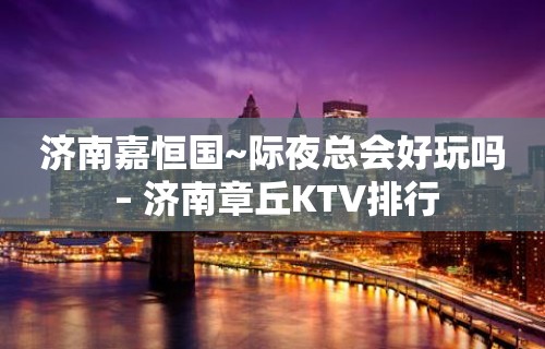 济南嘉恒国~际夜总会好玩吗 – 济南章丘KTV排行